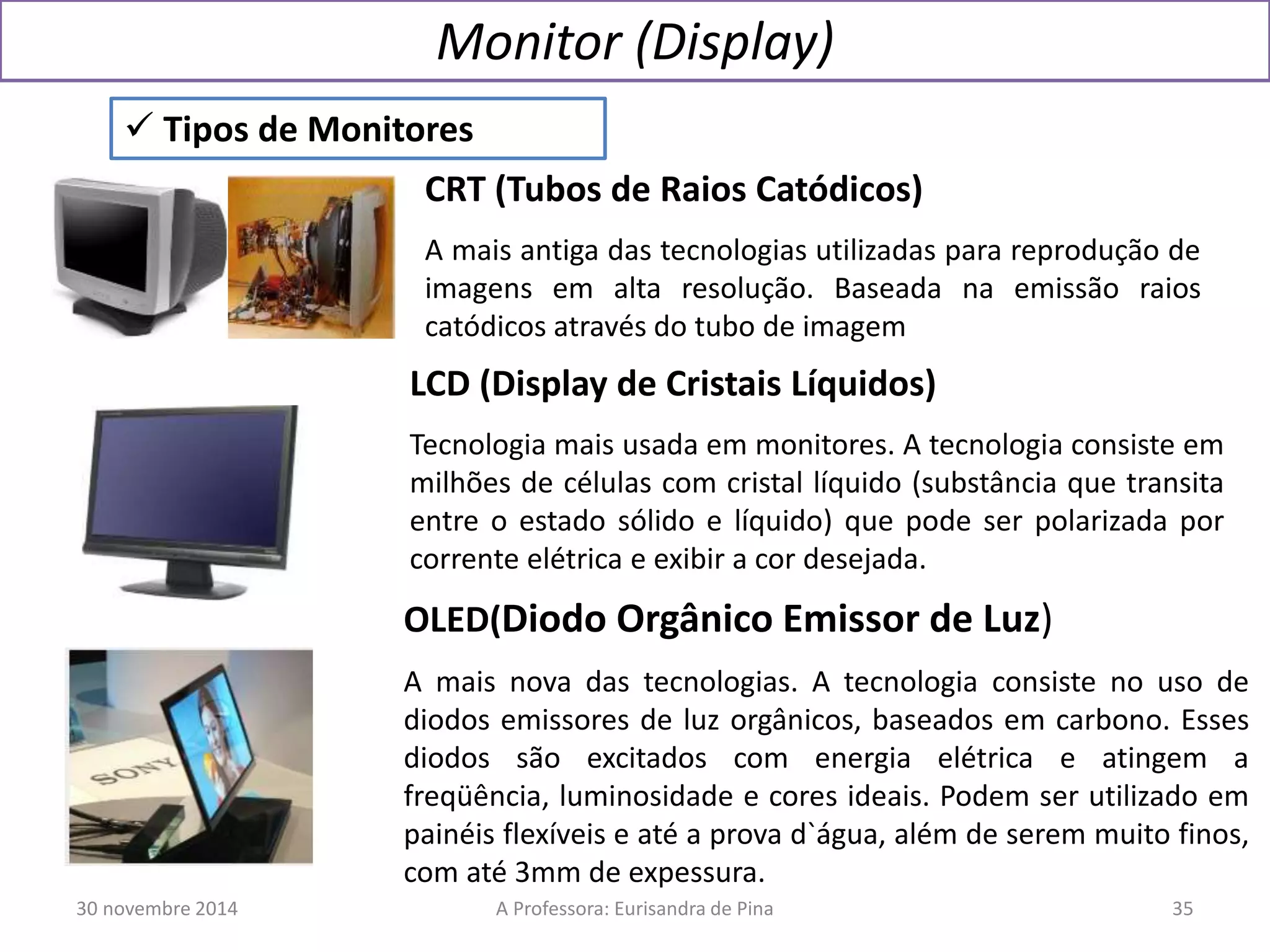 Monitor (Display) 
 Tipos de Monitores 
CRT (Tubos de Raios Catódicos) 
A mais antiga das tecnologias utilizadas para reprodução de 
imagens em alta resolução. Baseada na emissão raios 
catódicos através do tubo de imagem 
LCD (Display de Cristais Líquidos) 
Tecnologia mais usada em monitores. A tecnologia consiste em 
milhões de células com cristal líquido (substância que transita 
entre o estado sólido e líquido) que pode ser polarizada por 
corrente elétrica e exibir a cor desejada. 
OLED(Diodo Orgânico Emissor de Luz) 
A mais nova das tecnologias. A tecnologia consiste no uso de 
diodos emissores de luz orgânicos, baseados em carbono. Esses 
diodos são excitados com energia elétrica e atingem a 
freqüência, luminosidade e cores ideais. Podem ser utilizado em 
painéis flexíveis e até a prova d`água, além de serem muito finos, 
com até 3mm de expessura. 
30 novembre 2014 A Professora: Eurisandra de Pina 35 
 