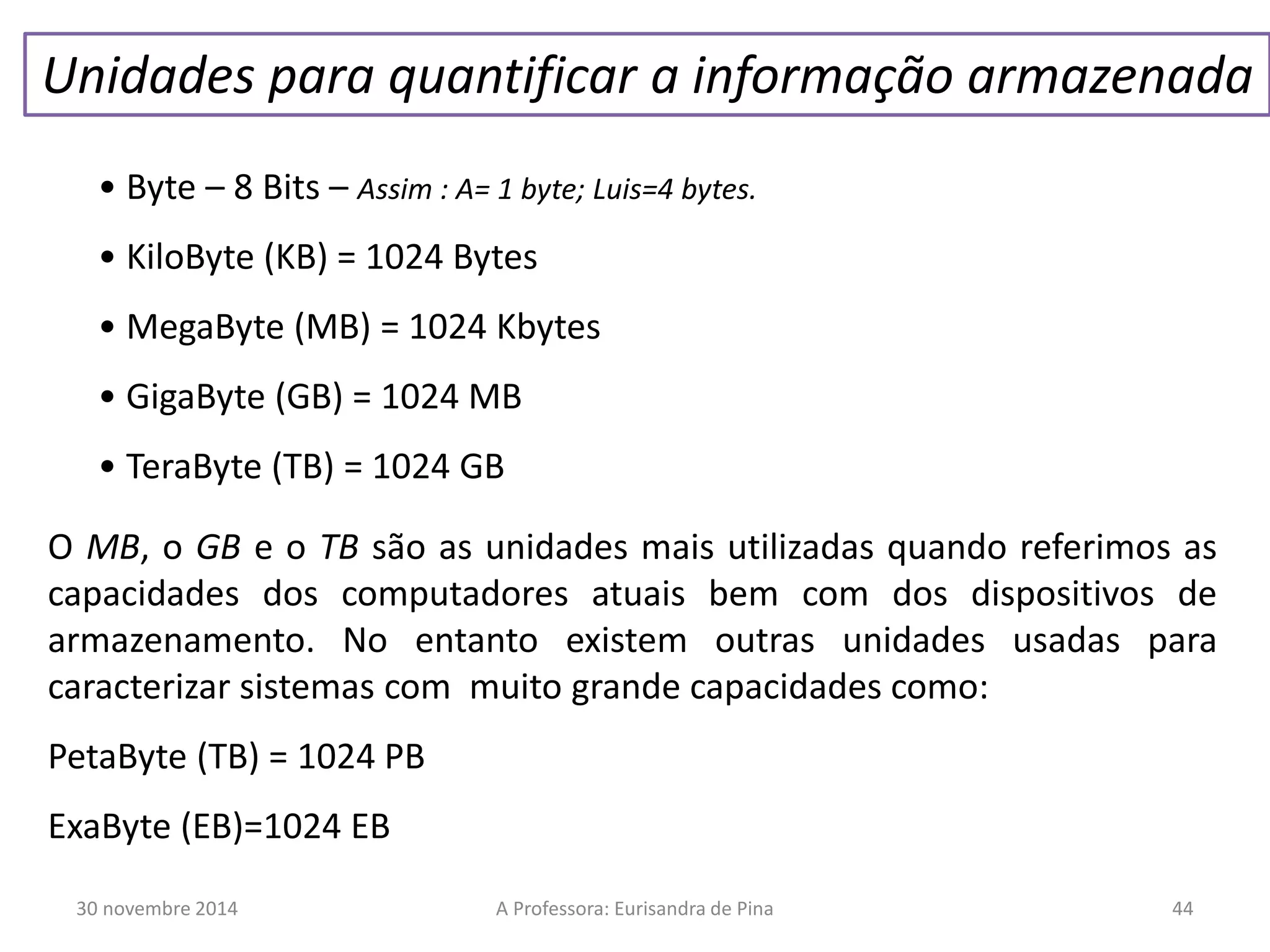 Unidades para quantificar a informação armazenada 
• Byte – 8 Bits – Assim : A= 1 byte; Luis=4 bytes. 
• KiloByte (KB) = 1024 Bytes 
• MegaByte (MB) = 1024 Kbytes 
• GigaByte (GB) = 1024 MB 
• TeraByte (TB) = 1024 GB 
O MB, o GB e o TB são as unidades mais utilizadas quando referimos as 
capacidades dos computadores atuais bem com dos dispositivos de 
armazenamento. No entanto existem outras unidades usadas para 
caracterizar sistemas com muito grande capacidades como: 
PetaByte (TB) = 1024 PB 
ExaByte (EB)=1024 EB 
30 novembre 2014 A Professora: Eurisandra de Pina 44 
 
