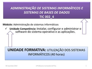 ADMINISTRAÇÃO DE SISTEMAS INFORMÁTICOS E 
SISTEMAS DE BASES DE DADOS 
TIC 002_4 
Módulo: Administração de sistemas informáticos 
 Unidade Competência: Instalar, configurar e administrar o 
software do sistema operativo e as aplicações. 
UNIDADE FORMATIVA: UTILIZAÇÃO DOS SISTEMAS 
INFORMÁTICOS (40 horas) 
30 novembre 2014 A Professora: Eurisandra de Pina 1 
 