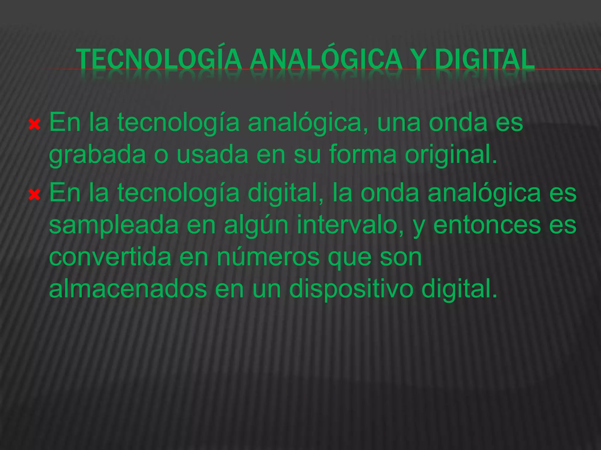TECNOLOGÍA ANALÓGICA Y DIGITAL
 En la tecnología analógica, una onda es
grabada o usada en su forma original.
 En la tecnología digital, la onda analógica es
sampleada en algún intervalo, y entonces es
convertida en números que son
almacenados en un dispositivo digital.
 