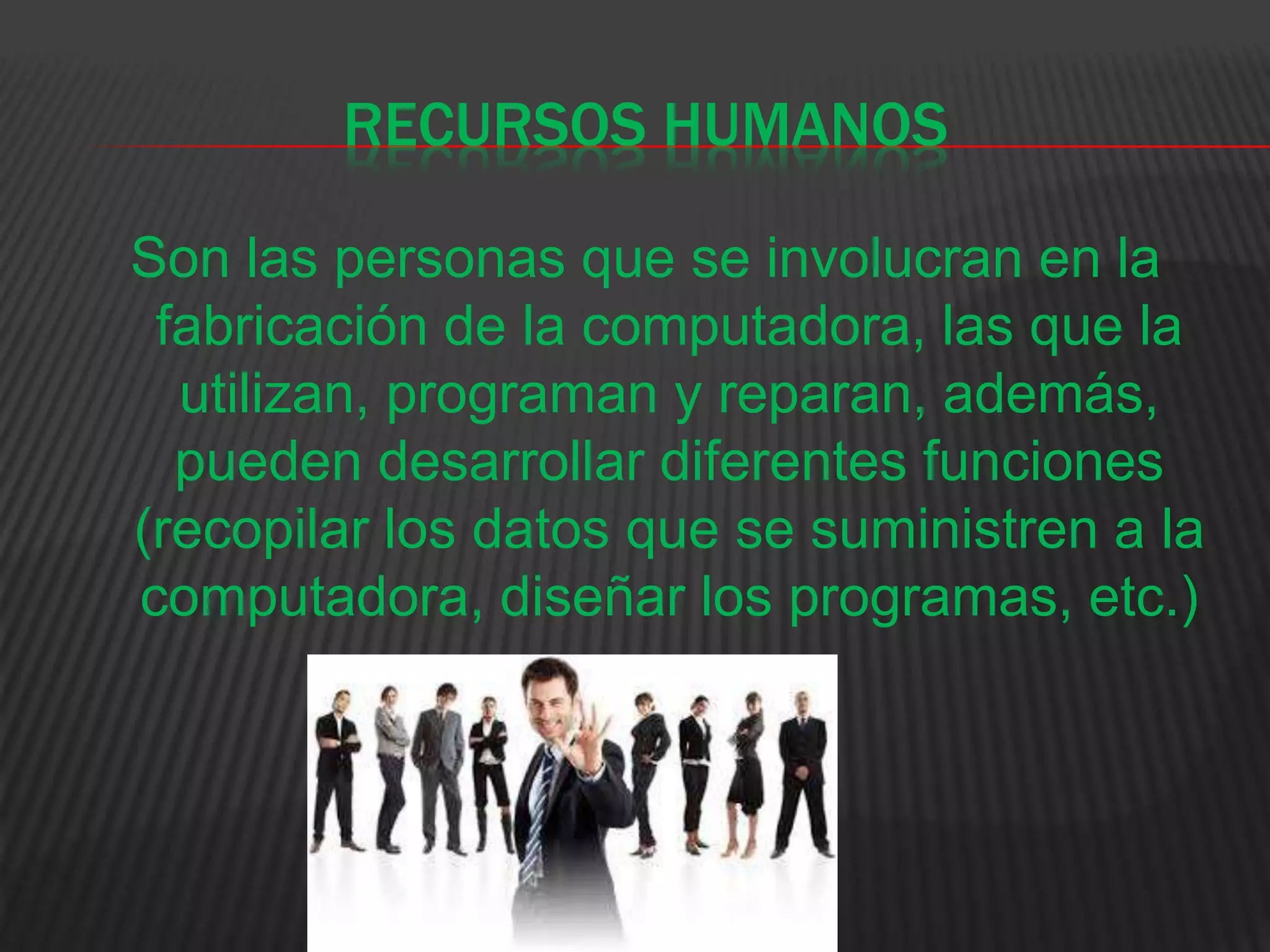 RECURSOS HUMANOS
Son las personas que se involucran en la
fabricación de la computadora, las que la
utilizan, programan y reparan, además,
pueden desarrollar diferentes funciones
(recopilar los datos que se suministren a la
computadora, diseñar los programas, etc.)
 