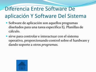 Diferencia Entre Software De
aplicación Y Software Del Sistema
 Software de aplicación son aquellos programas
diseñados para una tarea específica Ej. Planillas de
cálculo.
 sirve para controlar e interactuar con el sistema
operativo, proporcionando control sobre el hardware y
dando soporte a otros programas.
 