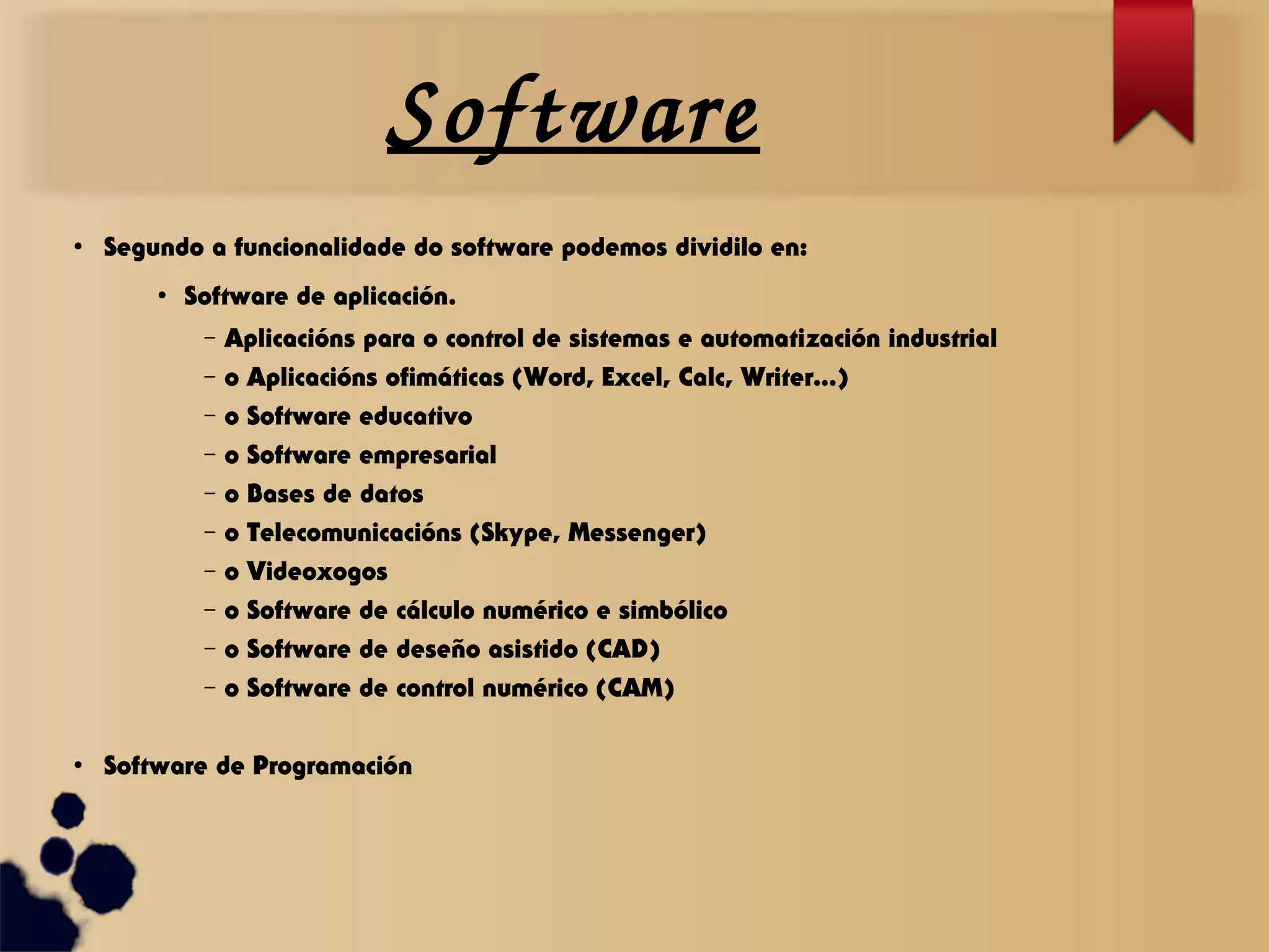 Software
●
Segundo a funcionalidade do software podemos dividilo en:
●
Software de aplicación.
– Aplicacións para o control de sistemas e automatización industrial
– o Aplicacións ofimáticas (Word, Excel, Calc, Writer...)
– o Software educativo
– o Software empresarial
– o Bases de datos
– o Telecomunicacións (Skype, Messenger)
– o Videoxogos
– o Software de cálculo numérico e simbólico
– o Software de deseño asistido (CAD)
– o Software de control numérico (CAM)
●
Software de Programación
 