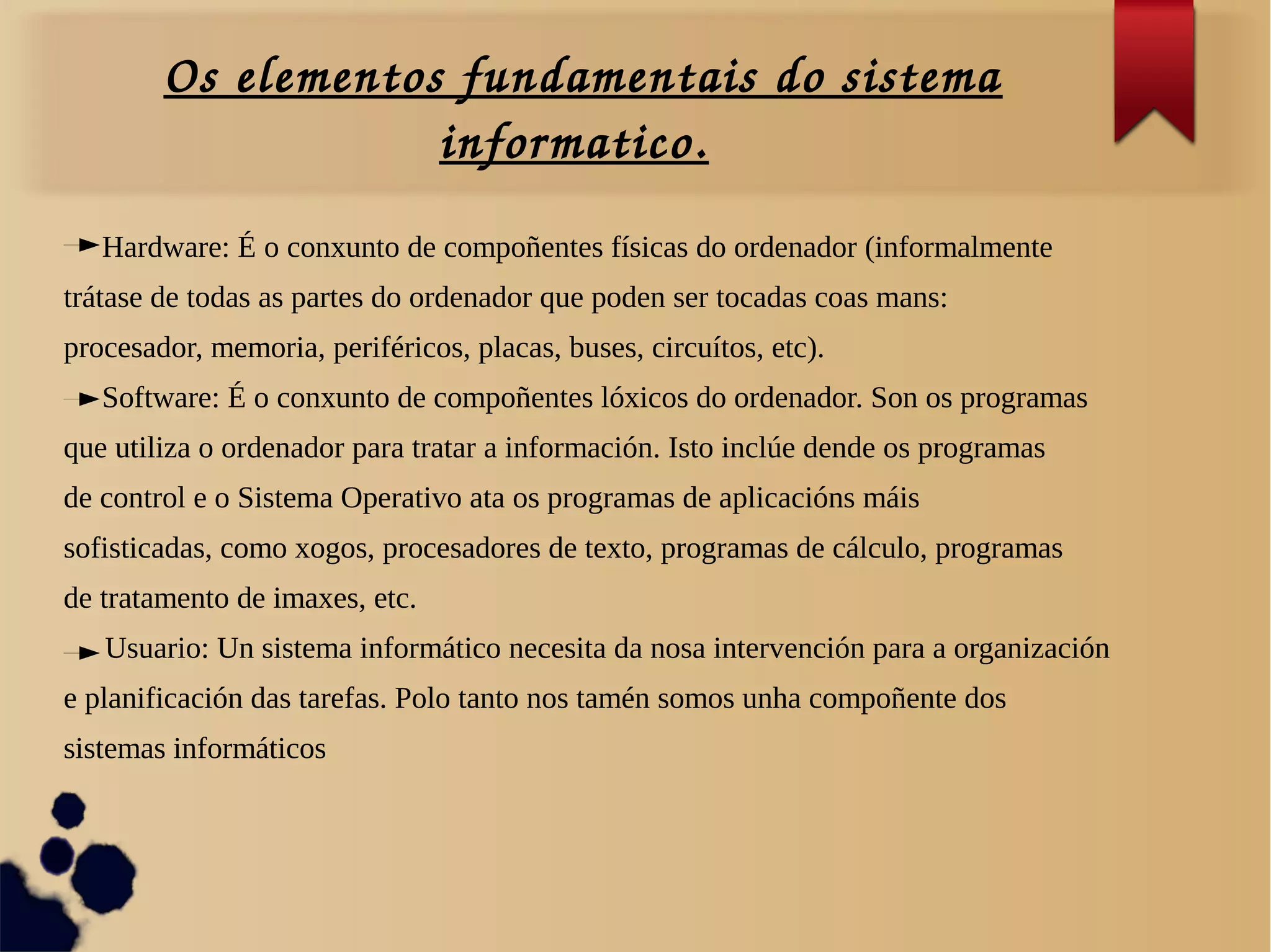 Os elementos fundamentais do sistema 
informatico.
Hardware: É o conxunto de compoñentes físicas do ordenador (informalmente
trátase de todas as partes do ordenador que poden ser tocadas coas mans:
procesador, memoria, periféricos, placas, buses, circuítos, etc).
Software: É o conxunto de compoñentes lóxicos do ordenador. Son os programas
que utiliza o ordenador para tratar a información. Isto inclúe dende os programas
de control e o Sistema Operativo ata os programas de aplicacións máis
sofisticadas, como xogos, procesadores de texto, programas de cálculo, programas
de tratamento de imaxes, etc.
Usuario: Un sistema informático necesita da nosa intervención para a organización
e planificación das tarefas. Polo tanto nos tamén somos unha compoñente dos
sistemas informáticos
 