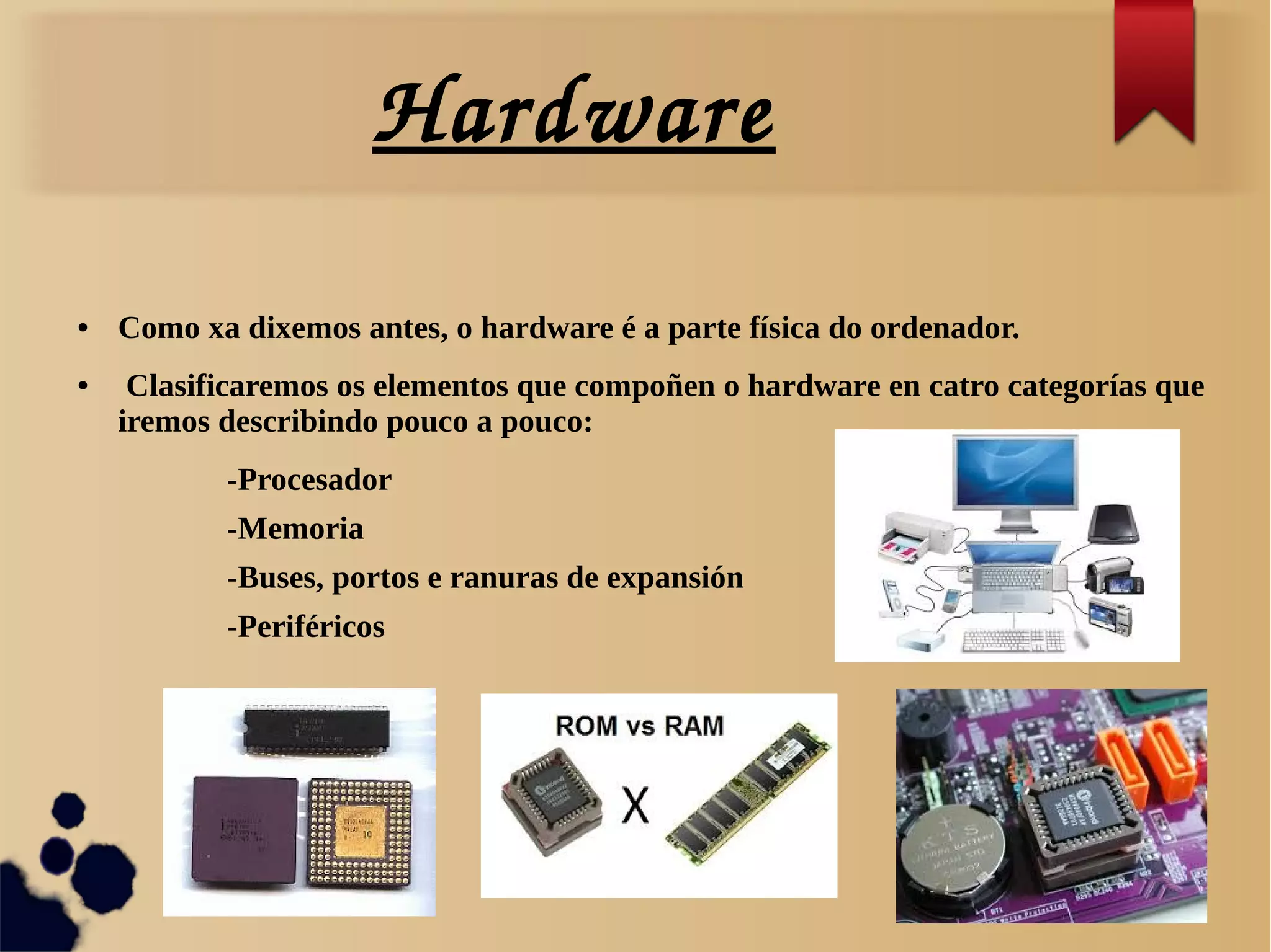 Hardware
● Como xa dixemos antes, o hardware é a parte física do ordenador.
● Clasificaremos os elementos que compoñen o hardware en catro categorías que
iremos describindo pouco a pouco:
-Procesador
-Memoria
-Buses, portos e ranuras de expansión
-Periféricos
 