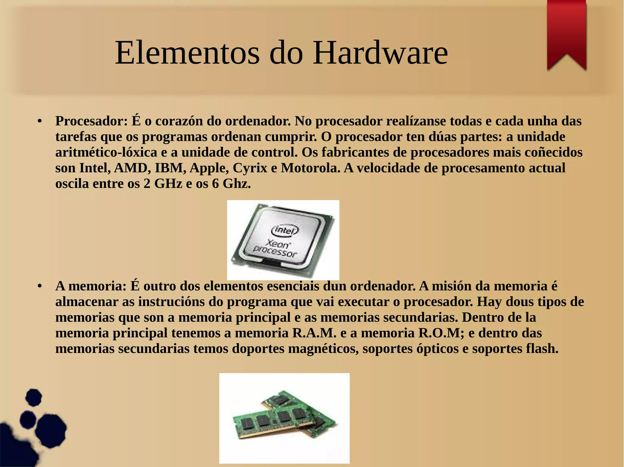 Elementos do Hardware
● Procesador: É o corazón do ordenador. No procesador realízanse todas e cada unha das
tarefas que os programas ordenan cumprir. O procesador ten dúas partes: a unidade
aritmético-lóxica e a unidade de control. Os fabricantes de procesadores mais coñecidos
son Intel, AMD, IBM, Apple, Cyrix e Motorola. A velocidade de procesamento actual
oscila entre os 2 GHz e os 6 Ghz.
● A memoria: É outro dos elementos esenciais dun ordenador. A misión da memoria é
almacenar as instrucións do programa que vai executar o procesador. Hay dous tipos de
memorias que son a memoria principal e as memorias secundarias. Dentro de la
memoria principal tenemos a memoria R.A.M. e a memoria R.O.M; e dentro das
memorias secundarias temos doportes magnéticos, soportes ópticos e soportes flash.
 