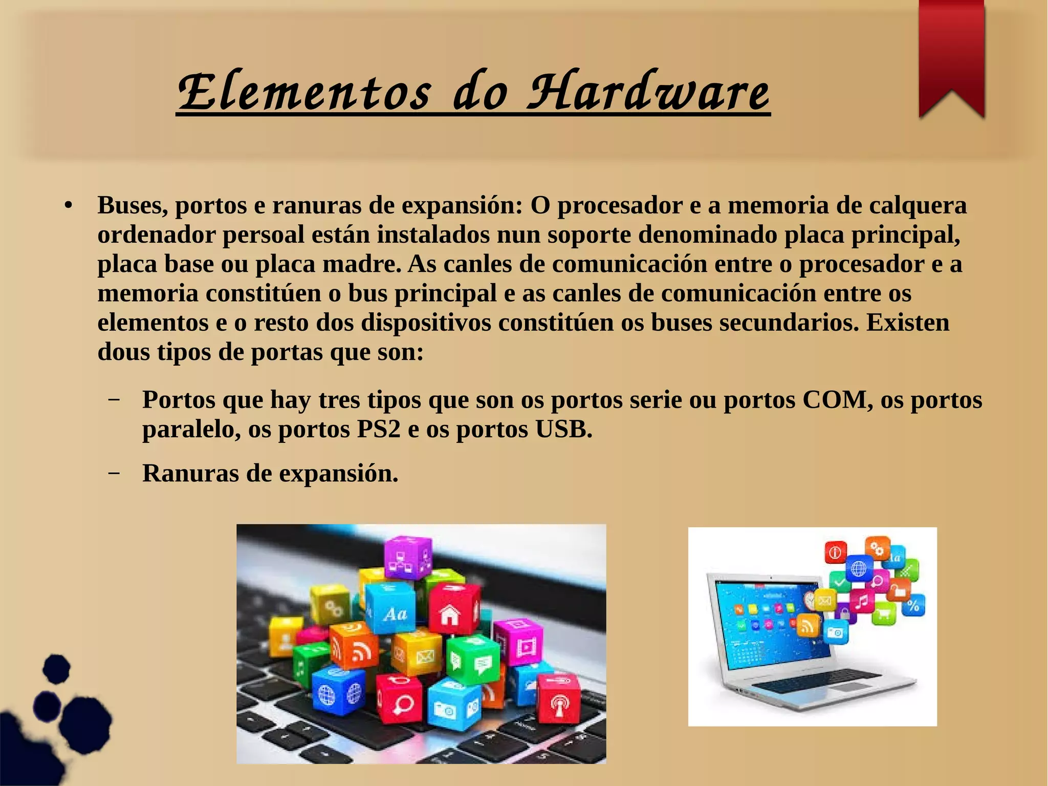 Elementos do Hardware
● Buses, portos e ranuras de expansión: O procesador e a memoria de calquera
ordenador persoal están instalados nun soporte denominado placa principal,
placa base ou placa madre. As canles de comunicación entre o procesador e a
memoria constitúen o bus principal e as canles de comunicación entre os
elementos e o resto dos dispositivos constitúen os buses secundarios. Existen
dous tipos de portas que son:
– Portos que hay tres tipos que son os portos serie ou portos COM, os portos
paralelo, os portos PS2 e os portos USB.
– Ranuras de expansión.
 