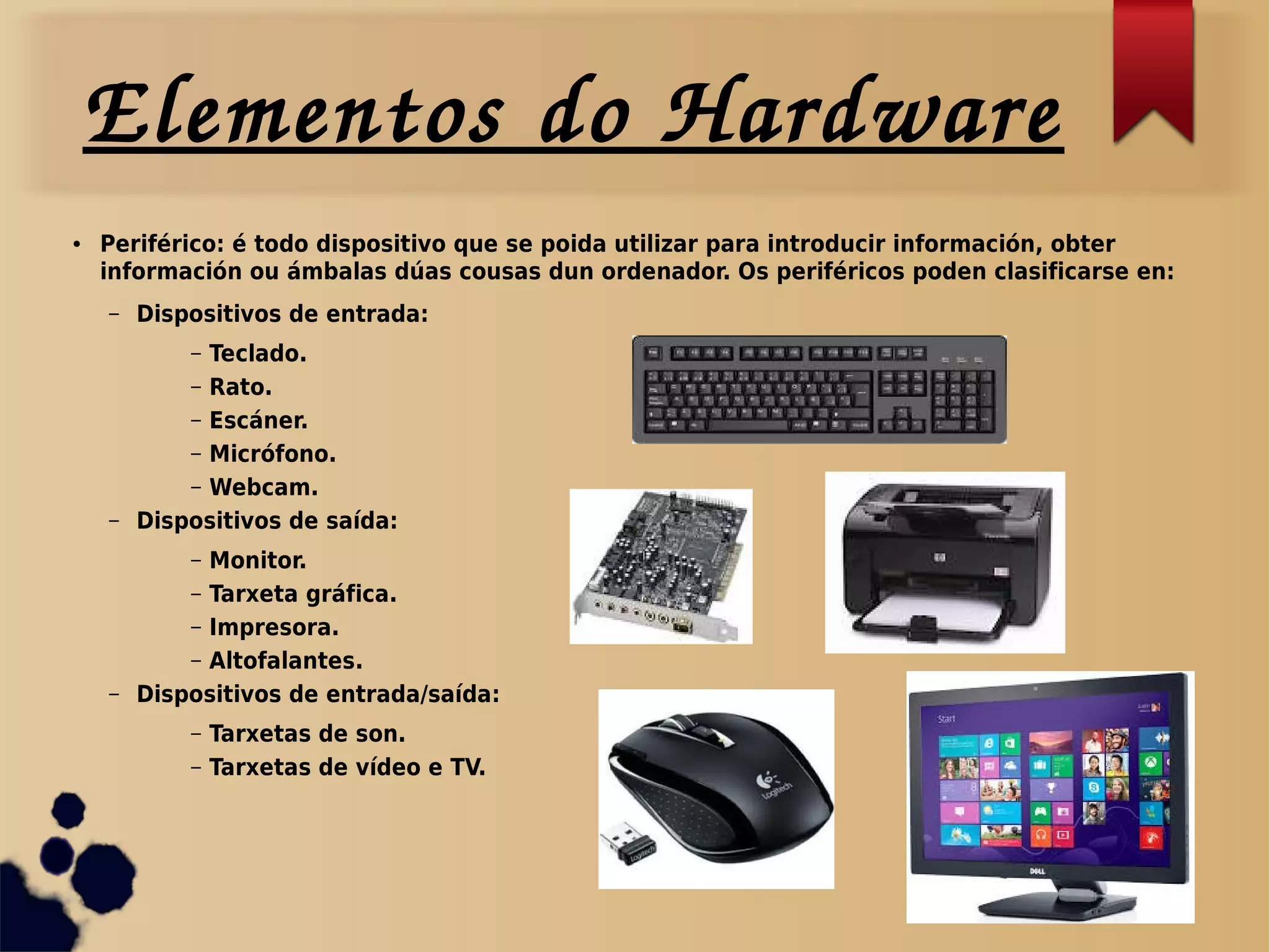 Elementos do Hardware
● Periférico: é todo dispositivo que se poida utilizar para introducir información, obter
información ou ámbalas dúas cousas dun ordenador. Os periféricos poden clasificarse en:
– Dispositivos de entrada:
– Teclado.
– Rato.
– Escáner.
– Micrófono.
– Webcam.
– Dispositivos de saída:
– Monitor.
– Tarxeta gráfica.
– Impresora.
– Altofalantes.
– Dispositivos de entrada/saída:
– Tarxetas de son.
– Tarxetas de vídeo e TV.
 