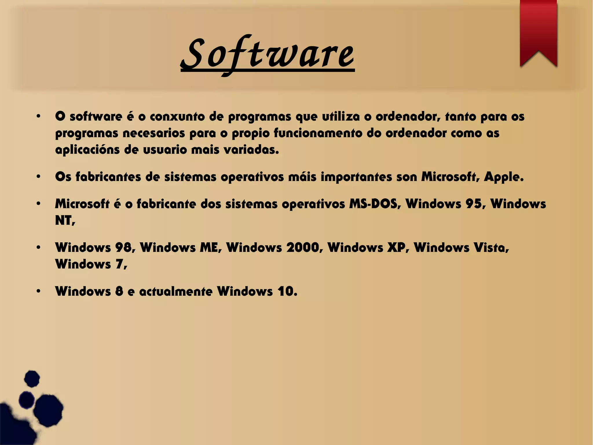 Software
●
O software é o conxunto de programas que utiliza o ordenador, tanto para os
programas necesarios para o propio funcionamento do ordenador como as
aplicacións de usuario mais variadas.
●
Os fabricantes de sistemas operativos máis importantes son Microsoft, Apple.
●
Microsoft é o fabricante dos sistemas operativos MS-DOS, Windows 95, Windows
NT,
●
Windows 98, Windows ME, Windows 2000, Windows XP, Windows Vista,
Windows 7,
●
Windows 8 e actualmente Windows 10.
 
