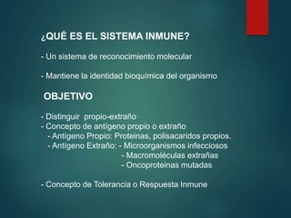 ¿QUÉ ES EL SISTEMA INMUNE?
- Un sistema de reconocimiento molecular
- Mantiene la identidad bioquímica del organismo
OBJETIVO
- Distinguir propio-extraño
- Concepto de antígeno propio o extraño
- Antígeno Propio: Proteinas, polisacaridos propios.
- Antígeno Extraño: - Microorganismos infecciosos
- Macromoléculas extrañas
- Oncoproteinas mutadas
- Concepto de Tolerancia o Respuesta Inmune
 