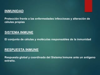 INMUNIDAD
Protección frente a las enfermedades infecciosas y alteración de
células propias
SISTEMA INMUNE
El conjunto de células y moléculas responsables de la inmunidad
RESPUESTA INMUNE
Respuesta global y coordinada del Sistema Inmune ante un antígeno
extraño.
 