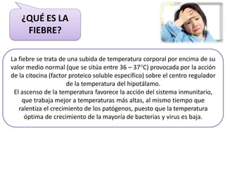 La fiebre se trata de una subida de temperatura corporal por encima de su
valor medio normal (que se sitúa entre 36 – 37C) provocada por la acción
de la citocina (factor proteico soluble específico) sobre el centro regulador
de la temperatura del hipotálamo.
El ascenso de la temperatura favorece la acción del sistema inmunitario,
que trabaja mejor a temperaturas más altas, al mismo tiempo que
ralentiza el crecimiento de los patógenos, puesto que la temperatura
óptima de crecimiento de la mayoría de bacterias y virus es baja.
¿QUÉ ES LA
FIEBRE?
 