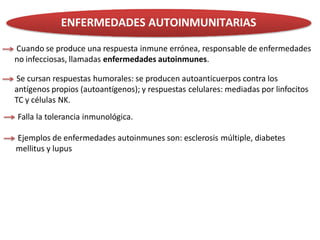 ENFERMEDADES AUTOINMUNITARIAS
Cuando se produce una respuesta inmune errónea, responsable de enfermedades
no infecciosas, llamadas enfermedades autoinmunes.
Se cursan respuestas humorales: se producen autoanticuerpos contra los
antígenos propios (autoantígenos); y respuestas celulares: mediadas por linfocitos
TC y células NK.
Falla la tolerancia inmunológica.
Ejemplos de enfermedades autoinmunes son: esclerosis múltiple, diabetes
mellitus y lupus
 