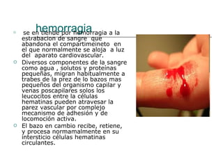 hemorragia se en tiende por hemorragia a la estrabacion de sangre  que abandona el compartimeineto  en el que normalmente se aloja  a luz  del  aparato cardiovascular. Diversos componentes de la sangre como agua , solutos y proteínas pequeñas, migran habitualmente a trabes de la prez de lo bazos mas pequeños del organismo capilar y venas poscapilares solos los leucocitos entre la células hematinas pueden atravesar la parez vascular por complejo mecanismo de adhesión y de locomoción activa. El bazo en cambio recibe, retiene, y procesa normamalmente en su intersticio células hematinas circulantes. 