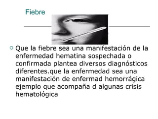 Fiebre Que la fiebre sea una manifestación de la enfermedad hematina sospechada o confirmada plantea diversos diagnósticos diferentes.que la enfermedad sea una manifestación de enfermad hemorrágica ejemplo que acompaña d algunas crisis hematológica 
