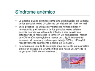 Síndrome anémico La anemia puede definirse como una disminución  de la masa de los glóbulos rojos circulantes por debajo del nivel normal  En la practica  se utiliza los valores de hemoglobinas y hematocrito y el recuento de los glóbulos rojos existen anemia cuando los valores de inferior a dos desvío son  estándar de la media por lo tanto en un hematocrito  menor de 40% o aún hemoglobina menor de 1.3g/dl representa enmia en el hombre y valores por debajo 36% y 12% g/dl receptivamente representa anemia en la mujer . la anemia es una de la patología mas frecuente en la practica clínica un estudio de la OMS indica que hasta un 35% de la mujer y un 20% de los hombres . 