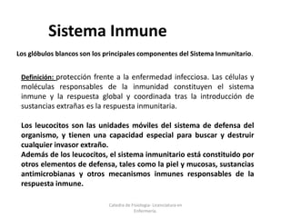 Sistema Inmune
Los glóbulos blancos son los principales componentes del Sistema Inmunitario.
Definición: protección frente a la enfermedad infecciosa. Las células y
moléculas responsables de la inmunidad constituyen el sistema
inmune y la respuesta global y coordinada tras la introducción de
sustancias extrañas es la respuesta inmunitaria.
Los leucocitos son las unidades móviles del sistema de defensa del
organismo, y tienen una capacidad especial para buscar y destruir
cualquier invasor extraño.
Además de los leucocitos, el sistema inmunitario está constituido por
otros elementos de defensa, tales como la piel y mucosas, sustancias
antimicrobianas y otros mecanismos inmunes responsables de la
respuesta inmune.
Catedra de Fisiologia- Licenciatura en
Enfermería.
 