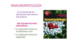 INMUNOPATOLOGÍA
Es el estudio de las
alteraciones del sistema
inmunitario.
Hay 2 grupos de estas
alteraciones:
• La respuesta inmune es
insuficiente o nula
• La respuesta inmune es
exagerada
 