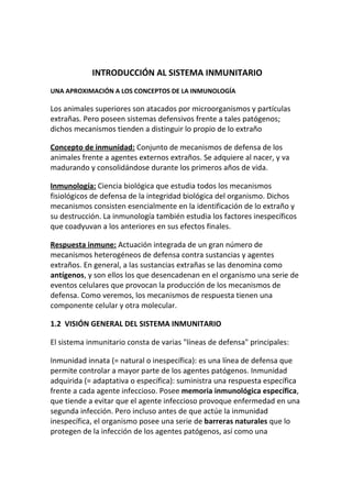 INTRODUCCIÓN AL SISTEMA INMUNITARIO
UNA APROXIMACIÓN A LOS CONCEPTOS DE LA INMUNOLOGÍA

Los animales superiores son atacados por microorganismos y partículas
extrañas. Pero poseen sistemas defensivos frente a tales patógenos;
dichos mecanismos tienden a distinguir lo propio de lo extraño

Concepto de inmunidad: Conjunto de mecanismos de defensa de los
animales frente a agentes externos extraños. Se adquiere al nacer, y va
madurando y consolidándose durante los primeros años de vida.

Inmunología: Ciencia biológica que estudia todos los mecanismos
fisiológicos de defensa de la integridad biológica del organismo. Dichos
mecanismos consisten esencialmente en la identificación de lo extraño y
su destrucción. La inmunología también estudia los factores inespecíficos
que coadyuvan a los anteriores en sus efectos finales.

Respuesta inmune: Actuación integrada de un gran número de
mecanismos heterogéneos de defensa contra sustancias y agentes
extraños. En general, a las sustancias extrañas se las denomina como
antígenos, y son ellos los que desencadenan en el organismo una serie de
eventos celulares que provocan la producción de los mecanismos de
defensa. Como veremos, los mecanismos de respuesta tienen una
componente celular y otra molecular.

1.2 VISIÓN GENERAL DEL SISTEMA INMUNITARIO

El sistema inmunitario consta de varias "líneas de defensa" principales:

Inmunidad innata (= natural o inespecífica): es una línea de defensa que
permite controlar a mayor parte de los agentes patógenos. Inmunidad
adquirida (= adaptativa o específica): suministra una respuesta específica
frente a cada agente infeccioso. Posee memoria inmunológica específica,
que tiende a evitar que el agente infeccioso provoque enfermedad en una
segunda infección. Pero incluso antes de que actúe la inmunidad
inespecífica, el organismo posee una serie de barreras naturales que lo
protegen de la infección de los agentes patógenos, así como una
 