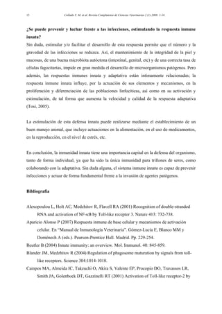 Collado V. M. et al. Revista Complutense de Ciencias Veterinarias 2 (1) 2008: 1-1615
¿Se puede prevenir y luchar frente a las infecciones, estimulando la respuesta inmune
innata?
Sin duda, estimular y/o facilitar el desarrollo de esta respuesta permite que el número y la
gravedad de las infecciones se reduzca. Así, el mantenimiento de la integridad de la piel y
mucosas, de una buena microbiota autóctona (intestinal, genital, etc) y de una correcta tasa de
células fagocitarias, impide en gran medida el desarrollo de microorganismos patógenos. Pero
además, las respuestas inmunes innata y adaptativa están íntimamente relacionadas; la
respuesta inmune innata influye, por la actuación de sus elementos y mecanismos, en la
proliferación y diferenciación de las poblaciones linfocíticas, así como en su activación y
estimulación, de tal forma que aumenta la velocidad y calidad de la respuesta adaptativa
(Tosi, 2005).
La estimulación de esta defensa innata puede realizarse mediante el establecimiento de un
buen manejo animal, que incluye actuaciones en la alimentación, en el uso de medicamentos,
en la reproducción, en el nivel de estrés, etc.
En conclusión, la inmunidad innata tiene una importancia capital en la defensa del organismo,
tanto de forma individual, ya que ha sido la única inmunidad para trillones de seres, como
colaborando con la adaptativa. Sin duda alguna, el sistema inmune innato es capaz de prevenir
infecciones y actuar de forma fundamental frente a la invasión de agentes patógenos.
Bibliografía
Alexopoulou L, Holt AC, Medzhitov R, Flavell RA (2001) Recognition of double-stranded
RNA and activation of NF-κB by Toll-like receptor 3. Nature 413: 732-738.
Aparicio Alonso P (2007) Respuesta inmune de base celular y mecanismos de activación
celular. En “Manual de Inmunología Veterinaria”. Gómez-Lucía E, Blanco MM y
Doménech A (eds.). Pearson-Prentice Hall. Madrid. Pp. 229-254.
Beutler B (2004) Innate immunity: an overview. Mol. Immunol. 40: 845-859.
Blander JM, Medzhitov R (2004) Regulation of phagosome maturation by signals from toll-
like receptors. Science 304:1014-1018.
Campos MA, Almeida IC, Takeuchi O, Akira S, Valente EP, Procopio DO, Travassos LR,
Smith JA, Golenbock DT, Gazzinelli RT (2001) Activation of Toll-like receptor-2 by
 