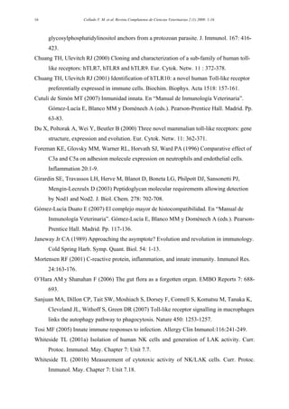 Collado V. M. et al. Revista Complutense de Ciencias Veterinarias 2 (1) 2008: 1-1616
glycosylphosphatidylinositol anchors from a protozoan parasite. J. Immunol. 167: 416-
423.
Chuang TH, Ulevitch RJ (2000) Cloning and characterization of a sub-family of human toll-
like receptors: hTLR7, hTLR8 and hTLR9. Eur. Cytok. Netw. 11 : 372-378.
Chuang TH, Ulevitch RJ (2001) Identification of hTLR10: a novel human Toll-like receptor
preferentially expressed in immune cells. Biochim. Biophys. Acta 1518: 157-161.
Cutuli de Simón MT (2007) Inmunidad innata. En “Manual de Inmunología Veterinaria”.
Gómez-Lucía E, Blanco MM y Doménech A (eds.). Pearson-Prentice Hall. Madrid. Pp.
63-83.
Du X, Poltorak A, Wei Y, Beutler B (2000) Three novel mammalian toll-like receptors: gene
structure, expression and evolution. Eur. Cytok. Netw. 11: 362-371.
Foreman KE, Glovsky MM, Warner RL, Horvath SJ, Ward PA (1996) Comparative effect of
C3a and C5a on adhesion molecule expression on neutrophils and endothelial cells.
Inflammation 20:1-9.
Girardin SE, Travassos LH, Herve M, Blanot D, Boneta LG, Philpott DJ, Sansonetti PJ,
Mengin-Lecreulx D (2003) Peptidoglycan molecular requirements allowing detection
by Nod1 and Nod2. J. Biol. Chem. 278: 702-708.
Gómez-Lucía Duato E (2007) El complejo mayor de histocompatibilidad. En “Manual de
Inmunología Veterinaria”. Gómez-Lucía E, Blanco MM y Doménech A (eds.). Pearson-
Prentice Hall. Madrid. Pp. 117-136.
Janeway Jr CA (1989) Approaching the asymptote? Evolution and revolution in immunology.
Cold Spring Harb. Symp. Quant. Biol. 54: 1-13.
Mortensen RF (2001) C-reactive protein, inflammation, and innate immunity. Immunol Res.
24:163-176.
O’Hara AM y Shanahan F (2006) The gut flora as a forgotten organ. EMBO Reports 7: 688-
693.
Sanjuan MA, Dillon CP, Tait SW, Moshiach S, Dorsey F, Connell S, Komatsu M, Tanaka K,
Cleveland JL, Withoff S, Green DR (2007) Toll-like receptor signalling in macrophages
links the autophagy pathway to phagocytosis. Nature 450: 1253-1257.
Tosi MF (2005) Innate immune responses to infection. Allergy Clin Inmunol:116:241-249.
Whiteside TL (2001a) Isolation of human NK cells and generation of LAK activity. Curr.
Protoc. Immunol. May. Chapter 7: Unit 7.7.
Whiteside TL (2001b) Measurement of cytotoxic activity of NK/LAK cells. Curr. Protoc.
Immunol. May. Chapter 7: Unit 7.18.
 