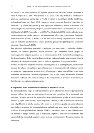Collado V. M. et al. Revista Complutense de Ciencias Veterinarias 2 (1) 2008: 1-167
de reconocer un número discreto de ligandos, presentes en bacterias, hongos, protozoos y
virus (Campos et al., 2001; Alexopoulou et al., 2001). Otro tipo de PRR lo constituye el
grupo de receptores de lectinas tipo C (CLR), presentes en macrófagos, células dendríticas,
polimorfonucleares, etc. Estos CLR establecen interacciones con ligandos específicos de
linfocitos T y células endoteliales y son capaces de reconocer y unirse a moléculas con
estructura glucano presentes en patógenos, de forma independiente o cooperando con los TLR
(McGreal et al., 2005; Aarnoudse et al. 2006; Van Vliet et al., 2007). Existen además varias
otras moléculas que pueden reconocer microorganismos, tales como el receptor de f-metionil-
leucil-fenil-alanil (fMLP) o NOD1 y NOD2 (nucleotide-binding oligomerization domain),
que son moléculas en el interior de células epiteliales que detectan peptidoglicano y muramil
dipéptido (Girardin et al., 2003).
Los patrones moleculares asociados a patógenos son estructuras y moléculas (lípidos,
hidratos, de carbono, proteínas, ácidos nucleicos) que comparten ciertos grupos de
microorganismos (algunos ejemplos son el lipopolisacárido de las bacterias Gram negativas,
los ácidos teicoicos de las bacterias Gram positivas, etc) mencionados anteriormente. Pero la
diversidad de estos patrones moleculares es limitada, y por tanto, la respuesta también.
Cuando uno de estos receptores reacciona con su ligando en el agente patógeno, se inicia una
cascada de señales intracelulares que culminan con el internamiento del patógeno, con la
secreción de citoquinas que actuarán sobre el patógeno o sobre otras células, o con otras
reacciones encaminadas a eliminar al patógeno. Esto se une a otros mecanismos efectores
humorales (Tabla 2), tales como la activación del complemento, la presencia de interferón, la
lactoferrina o los péptidos antimicrobianos.
Componentes de los mecanismos internos de la inmunidad innata
La inmunidad innata surgió evolutivamente antes que la adaptativa y funcionó perfectamente
durante millones de años en seres progresivamente más complejos. Es la inmunidad más
universal (la mayor parte de los seres sobreviven exclusivamente gracias a los mecanismos
innatos) y, según varios autores, la más importante (Beutler, 2004); la eliminación de incluso
una subpoblación de células innatas, tales como los neutrófilos, puede ser causa suficiente
para inducir un estado de inmunodeficiencia profunda más grave que la observada como
resultado de una aplasia linfoide (Beutler, 2004). La inmunidad innata se ha refinado durante
un periodo de tiempo superior que la inmunidad adaptativa. Tan sólo los vertebrados han
desarrollado la inmunidad adaptativa como sistema complementario de reconocimiento de
patógenos.
 