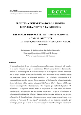 ISSN: 1988-2688
http://www.ucm.es/BUCM/revistasBUC/portal/modulos.php?name=Revistas2&id=RCCV&col=1
Revista Complutense de Ciencias Veterinarias 2008 2(1): 17-30
EL SISTEMA INMUNE INNATO II: LA PRIMERA
RESPUESTA FRENTE A LA INFECCIÓN
THE INNATE IMMUNE SYSTEM II: FIRST RESPONSE
AGAINST INFECTION
Ana Doménech, Alicia Gibello, Victorio M. Collado, Rebeca Porras, M.
Mar Blanco*
Departamento de Sanidad Animal, Facultad de Veterinaria.
Universidad Complutense, 28040 Madrid – España.
* Correspondencia: mmblanco@vet.ucm.es
Resumen
El desencadenamiento de una enfermedad en un animal no se debe únicamente a la invasión
de un agente patógeno, sino que el estado inmune del individuo es decisivo. La inmunidad
innata es la primera respuesta de un animal frente a un microorganismo extraño, mediante la
cual se intenta eliminar la infección o contenerla hasta la aparición de una respuesta inmune
más específica y eficaz, la inmunidad adaptativa. Los principales componentes de la
inmunidad innata son las barreras físicas, químicas y biológicas, las células fagocitarias,
ciertos linfocitos y células asesinas naturales o NK (Natural Killer) y factores solubles, que
incluyen los componentes del complemento y las citoquinas que median la fagocitosis y la
inflamación. La respuesta inmune innata es inespecífica, es decir carece de memoria
inmunológica y se desarrolla por mecanismos inespecíficos, incapaces de distinguir las
diferencias antigénicas de los diferentes tipos de microorganismos. Además de los procesos
inflamatorios de forma localizada, existe una respuesta general para proteger el cuerpo en su
conjunto, la “respuesta de fase aguda”, coordinada por las citoquinas secretadas por
macrófagos, con la que se crean las condiciones orgánicas más adecuadas para luchar contra
 