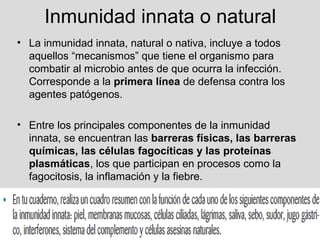 Inmunidad innata o natural
• La inmunidad innata, natural o nativa, incluye a todos
aquellos “mecanismos” que tiene el organismo para
combatir al microbio antes de que ocurra la infección.
Corresponde a la primera línea de defensa contra los
agentes patógenos.
• Entre los principales componentes de la inmunidad
innata, se encuentran las barreras físicas, las barreras
químicas, las células fagocíticas y las proteínas
plasmáticas, los que participan en procesos como la
fagocitosis, la inflamación y la fiebre.
 