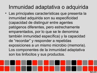 • Las principales características que presenta la
inmunidad adquirida son su especificidad
(capacidad de distinguir entre agentes
patógenos diferentes, pero estrechamente
emparentados, por lo que se le denomina
también inmunidad específica) y la capacidad
de “recordar” y responder a repetidas
exposiciones a un mismo microbio (memoria).
Los componentes de la inmunidad adaptativa
son los linfocitos y sus productos.
Inmunidad adaptativa o adquirida
 