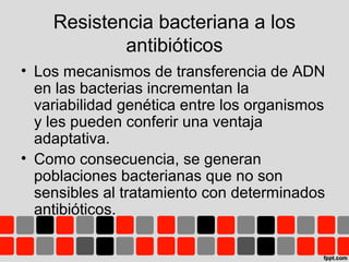 Resistencia bacteriana a los
antibióticos
• Los mecanismos de transferencia de ADN
en las bacterias incrementan la
variabilidad genética entre los organismos
y les pueden conferir una ventaja
adaptativa.
• Como consecuencia, se generan
poblaciones bacterianas que no son
sensibles al tratamiento con determinados
antibióticos.
 