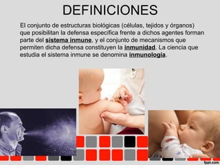DEFINICIONES
El conjunto de estructuras biológicas (células, tejidos y órganos)
que posibilitan la defensa específica frente a dichos agentes forman
parte del sistema inmune, y el conjunto de mecanismos que
permiten dicha defensa constituyen la inmunidad. La ciencia que
estudia el sistema inmune se denomina inmunología.
 