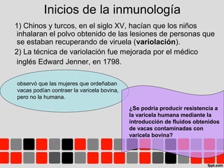 Inicios de la inmunología
1) Chinos y turcos, en el siglo XV, hacían que los niños
inhalaran el polvo obtenido de las lesiones de personas que
se estaban recuperando de viruela (variolación).
2) La técnica de variolación fue mejorada por el médico
inglés Edward Jenner, en 1798.
observó que las mujeres que ordeñaban
vacas podían contraer la varicela bovina,
pero no la humana.
¿Se podría producir resistencia a
la varicela humana mediante la
introducción de fluidos obtenidos
de vacas contaminadas con
varicela bovina?
 