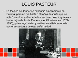 LOUIS PASTEUR
• La técnica de Jenner se expandió ampliamente en
Europa, pero no fue hasta 100 años después que se
aplicó en otras enfermedades, como el cólera, gracias a
los trabajos de Louis Pasteur, científico francés (1822-
1895), quien logró aislar y cultivar en el laboratorio la
bacteria causante de esta enfermedad.
 