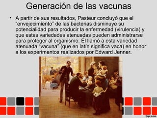 Generación de las vacunas
• A partir de sus resultados, Pasteur concluyó que el
“envejecimiento” de las bacterias disminuye su
potencialidad para producir la enfermedad (virulencia) y
que estas variedades atenuadas pueden administrarse
para proteger al organismo. Él llamó a esta variedad
atenuada “vacuna” (que en latín significa vaca) en honor
a los experimentos realizados por Edward Jenner.
 