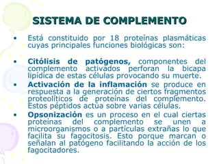 SISTEMA DE COMPLEMENTO Está constituido por 18 proteínas plasmáticas cuyas principales funciones biológicas son: Citólisis de patógenos,  componentes del complemento activados perforan la bicapa lipídica de estas células provocando su muerte. Activación de la inflamación  se produce en respuesta a la generación de ciertos fragmentos proteolíticos de proteínas del complemento. Estos péptidos actúa sobre varias células. Opsonización  es un proceso en el cual ciertas proteínas del complemento se unen a microorganismos o a partículas extrañas lo que facilita su fagocitosis. Esto porque marcan o señalan al patógeno facilitando la acción de los fagocitadores.  