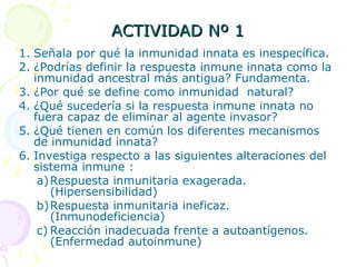 ACTIVIDAD Nº 1 Señala por qué la inmunidad innata es inespecífica. ¿Podrías definir la respuesta inmune innata como la inmunidad ancestral más antigua? Fundamenta. ¿Por qué se define como inmunidad  natural? ¿Qué sucedería si la respuesta inmune innata no fuera capaz de eliminar al agente invasor? ¿Qué tienen en común los diferentes mecanismos de inmunidad innata? Investiga respecto a las siguientes alteraciones del sistema inmune : Respuesta inmunitaria exagerada. (Hipersensibilidad) Respuesta inmunitaria ineficaz. (Inmunodeficiencia) Reacción inadecuada frente a autoantígenos. (Enfermedad autoinmune) 