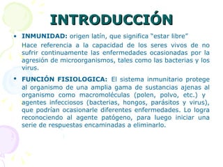 INTRODUCCIÓN INMUNIDAD:  origen latín, que significa “estar libre” Hace referencia a la capacidad de los seres vivos de no sufrir continuamente las enfermedades ocasionadas por la agresión de microorganismos, tales como las bacterias y los virus. FUNCIÓN FISIOLOGICA:   El sistema inmunitario protege al organismo de una amplia gama de sustancias ajenas al organismo como macromoléculas (polen, polvo, etc.) y  agentes infecciosos (bacterias, hongos, parásitos y virus), que podrían ocasionarle diferentes enfermedades. Lo logra reconociendo al agente patógeno, para luego iniciar una serie de respuestas encaminadas a eliminarlo. 