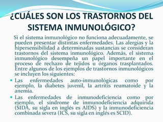 ¿CUÁLES SON LOS TRASTORNOS DEL SISTEMA INMUNOLÓGICO?Si el sistema inmunológico no funciona adecuadamente, se pueden presentar distintas enfermedades. Las alergias y la hipersensibilidad a determinadas sustancias se consideran trastornos del sistema inmunológico. Además, el sistema inmunológico desempeña un papel importante en el proceso de rechazo de tejidos u órganos trasplantados. Entre algunos de los ejemplos de trastornos inmunológicos se incluyen los siguientes:Las enfermedades auto-inmunológicas como por ejemplo, la diabetes juvenil, la artritis reumatoide y la anemia.Las enfermedades de inmunodeficiencia como por ejemplo, el síndrome de inmunodeficiencia adquirida (SIDA, su sigla en inglés es AIDS) y la inmunodeficiencia combinada severa (ICS, su sigla en inglés es SCID).