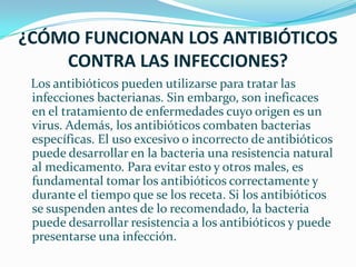 ¿CÓMO FUNCIONAN LOS ANTIBIÓTICOS CONTRA LAS INFECCIONES?   Los antibióticos pueden utilizarse para tratar las infecciones bacterianas. Sin embargo, son ineficaces en el tratamiento de enfermedades cuyo origen es un virus. Además, los antibióticos combaten bacterias específicas. El uso excesivo o incorrecto de antibióticos puede desarrollar en la bacteria una resistencia natural al medicamento. Para evitar esto y otros males, es fundamental tomar los antibióticos correctamente y durante el tiempo que se los receta. Si los antibióticos se suspenden antes de lo recomendado, la bacteria puede desarrollar resistencia a los antibióticos y puede presentarse una infección.