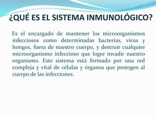 ¿QUÉ ES EL SISTEMA INMUNOLÓGICO?Es el encargado de mantener los microorganismos infecciosos como determinadas bacterias, virus y hongos, fuera de nuestro cuerpo, y destruir cualquier microorganismo infeccioso que logre invadir nuestro organismo. Este sistema está formado por una red compleja y vital de células y órganos que protegen al cuerpo de las infecciones.