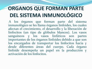 ORGANOS QUE FORMAN PARTE DEL SISTEMA INMUNOLÓGICO     A los órganos que forman parte del sistema inmunológico se les llama órganos linfoides, los cuales afectan el crecimiento, el desarrollo y la liberación de linfocitos (un tipo de glóbulos blancos). Los vasos sanguíneos y los vasos linfáticos son partes importantes de los órganos linfoides debido a que son los encargados de transportar los linfocitos hacia y desde diferentes áreas del cuerpo. Cada órgano linfoide desempeña un papel en la producción y activación de los linfocitos. 