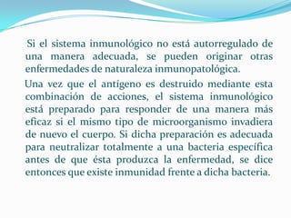     Si el sistema inmunológico no está autorregulado de una manera adecuada, se pueden originar otras enfermedades de naturaleza inmunopatológica.   Una vez que el antígeno es destruido mediante esta combinación de acciones, el sistema inmunológico está preparado para responder de una manera más eficaz si el mismo tipo de microorganismo invadiera de nuevo el cuerpo. Si dicha preparación es adecuada para neutralizar totalmente a una bacteria específica antes de que ésta produzca la enfermedad, se dice entonces que existe inmunidad frente a dicha bacteria.