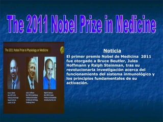 Noticia El primer premio Nobel de Medicina  2011 fue otorgado a Bruce Beutler, Jules Hoffmann y Ralph Steinman, tras su revolucionaria investigación acerca del funcionamiento del sistema inmunológico y los principios fundamentales de su activación. The 2011 Nobel Prize in Medicine 