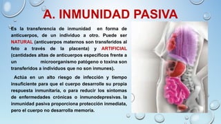 A. INMUNIDAD PASIVA
Es la transferencia de inmunidad en forma de
anticuerpos, de un individuo a otro. Puede ser
NATURAL (anticuerpos maternos son transferidos al
feto a través de la placenta) y ARTIFICIAL
(cantidades altas de anticuerpos específicos frente a
un microorganismo patógeno o toxina son
transferidos a individuos que no son inmunes).
Actúa en un alto riesgo de infección y tiempo
insuficiente para que el cuerpo desarrolle su propia
respuesta inmunitaria, o para reducir los síntomas
de enfermedades crónicas o inmunodepresivas. la
inmunidad pasiva proporciona protección inmediata,
pero el cuerpo no desarrolla memoria.
 