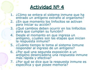 Actividad Nº 4 ¿Cómo se entera el sistema inmune que ha entrado un antígeno extraño al organismo? ¿En que momento los linfocitos se activan para iniciar su acción? ¿Qué cambios deben ocurrir en los linfocitos para que cumplan su función? Desde el momento en que ingresa un antígeno, ¿cuáles son las etapas que inician la respuesta inmune? ¿Cuánto tiempo le toma al sistema inmune responder al ingreso de un antígeno? ¿Por qué una segunda exposición a un antígeno desencadena una respuesta inmune más rápida y efectiva? ¿Por qué se dice que la respuesta inmune es específica y que posee memoria? 