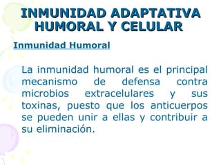 INMUNIDAD ADAPTATIVA HUMORAL Y CELULAR   Inmunidad Humoral La inmunidad humoral es el principal mecanismo de defensa contra microbios extracelulares y sus toxinas, puesto que los anticuerpos se pueden unir a ellas y contribuir a su eliminación.   
