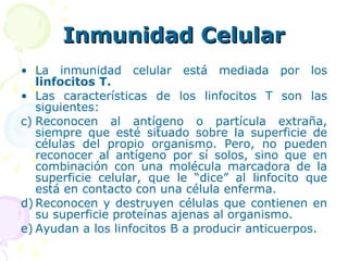 Inmunidad Celular La inmunidad celular está mediada por los  linfocitos T.   Las características de los linfocitos T son las siguientes: Reconocen al antígeno o partícula extraña, siempre que esté situado sobre la superficie de células del propio organismo. Pero, no pueden reconocer al antígeno por sí solos, sino que en combinación con una molécula marcadora de la superficie celular, que le “dice” al linfocito que está en contacto con una célula enferma. Reconocen y destruyen células que contienen en su superficie proteínas ajenas al organismo. Ayudan a los linfocitos B a producir anticuerpos. 