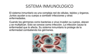 SISTEMA INMUNOLOGICO
El sistema inmunitario es una compleja red de células, tejidos y órganos.
Juntos ayudan a su cuerpo a combatir infecciones y otras
enfermedades.
Cuando los gérmenes como bacterias o virus invaden su cuerpo, atacan
y se multiplican. Esto se conoce como infección. La infección causa la
enfermedad que lo afecta. Su sistema inmunitario lo protege de la
enfermedad combatiendo los gérmenes.
 