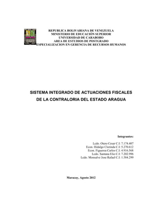 REPUBLICA BOLIVARIANA DE VENEZUELA
          MINISTERIO DE EDUCACIÓN SUPERIOR
              UNIVERSIDAD DE CARABOBO
            AREA DE ESTUDIOS DE POSTGRADO
  ESPECIALIZACION EN GERENCIA DE RECURSOS HUMANOS




SISTEMA INTEGRADO DE ACTUACIONES FISCALES
  DE LA CONTRALORIA DEL ESTADO ARAGUA




                                                      Integrantes:

                                  Lcdo. Otero Cesar C.I: 7.174.407
                              Econ. Hidalgo Clorinda C.I: 5.270.612
                               Econ. Figueroa Carlos C.I: 4.916.568
                                  Lcdo. Santana Elio C.I: 7.202.996
                          Lcdo. Monsalve Jose Rafael C.I: 1.584.299




                 Maracay, Agosto 2012
 
