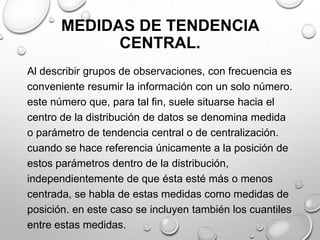 MEDIDAS DE TENDENCIA
CENTRAL.
Al describir grupos de observaciones, con frecuencia es
conveniente resumir la información con un solo número.
este número que, para tal fin, suele situarse hacia el
centro de la distribución de datos se denomina medida
o parámetro de tendencia central o de centralización.
cuando se hace referencia únicamente a la posición de
estos parámetros dentro de la distribución,
independientemente de que ésta esté más o menos
centrada, se habla de estas medidas como medidas de
posición. en este caso se incluyen también los cuantiles
entre estas medidas.
 